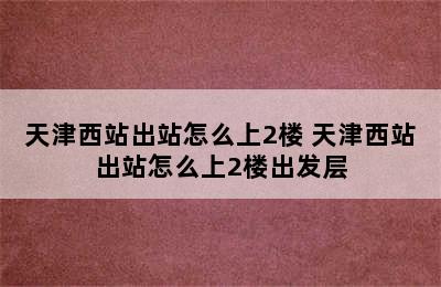 天津西站出站怎么上2楼 天津西站出站怎么上2楼出发层